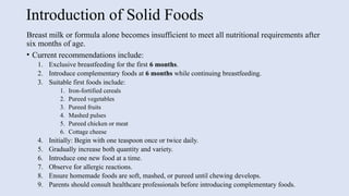 Introduction of Solid Foods
Breast milk or formula alone becomes insufficient to meet all nutritional requirements after
six months of age.
• Current recommendations include:
1. Exclusive breastfeeding for the first 6 months.
2. Introduce complementary foods at 6 months while continuing breastfeeding.
3. Suitable first foods include:
1. Iron-fortified cereals
2. Pureed vegetables
3. Pureed fruits
4. Mashed pulses
5. Pureed chicken or meat
6. Cottage cheese
4. Initially: Begin with one teaspoon once or twice daily.
5. Gradually increase both quantity and variety.
6. Introduce one new food at a time.
7. Observe for allergic reactions.
8. Ensure homemade foods are soft, mashed, or pureed until chewing develops.
9. Parents should consult healthcare professionals before introducing complementary foods.
 