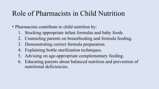 Role of Pharmacists in Child Nutrition
• Pharmacists contribute to child nutrition by:
1. Stocking appropriate infant formulas and baby foods.
2. Counseling parents on breastfeeding and formula feeding.
3. Demonstrating correct formula preparation.
4. Explaining bottle sterilization techniques.
5. Advising on age-appropriate complementary feeding.
6. Educating parents about balanced nutrition and prevention of
nutritional deficiencies.
 