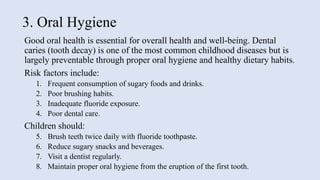 3. Oral Hygiene
Good oral health is essential for overall health and well-being. Dental
caries (tooth decay) is one of the most common childhood diseases but is
largely preventable through proper oral hygiene and healthy dietary habits.
Risk factors include:
1. Frequent consumption of sugary foods and drinks.
2. Poor brushing habits.
3. Inadequate fluoride exposure.
4. Poor dental care.
Children should:
5. Brush teeth twice daily with fluoride toothpaste.
6. Reduce sugary snacks and beverages.
7. Visit a dentist regularly.
8. Maintain proper oral hygiene from the eruption of the first tooth.
 