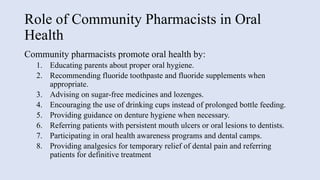 Role of Community Pharmacists in Oral
Health
Community pharmacists promote oral health by:
1. Educating parents about proper oral hygiene.
2. Recommending fluoride toothpaste and fluoride supplements when
appropriate.
3. Advising on sugar-free medicines and lozenges.
4. Encouraging the use of drinking cups instead of prolonged bottle feeding.
5. Providing guidance on denture hygiene when necessary.
6. Referring patients with persistent mouth ulcers or oral lesions to dentists.
7. Participating in oral health awareness programs and dental camps.
8. Providing analgesics for temporary relief of dental pain and referring
patients for definitive treatment
 