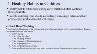 4. Healthy Habits in Children
Healthy habits established during early childhood often continue
throughout life.
Parents and caregivers should consistently encourage behaviors that
promote physical and mental well-being.
a. Good Hand Washing
Proper hand washing is one of the simplest and most effective methods of preventing infectious diseases.
Children should wash their hands:
1. Before eating.
2. After using the toilet.
3. After changing nappies.
4. After coughing or blowing the nose.
5. After playing outdoors.
6. After handling toys or animals.
7. Hand washing with soap and clean water removes dirt and disease-causing microorganisms.
 
