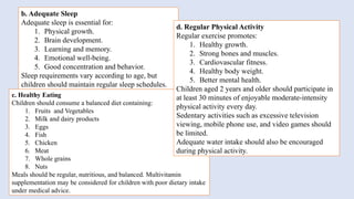 b. Adequate Sleep
Adequate sleep is essential for:
1. Physical growth.
2. Brain development.
3. Learning and memory.
4. Emotional well-being.
5. Good concentration and behavior.
Sleep requirements vary according to age, but
children should maintain regular sleep schedules.
c. Healthy Eating
Children should consume a balanced diet containing:
1. Fruits and Vegetables
2. Milk and dairy products
3. Eggs
4. Fish
5. Chicken
6. Meat
7. Whole grains
8. Nuts
Meals should be regular, nutritious, and balanced. Multivitamin
supplementation may be considered for children with poor dietary intake
under medical advice.
d. Regular Physical Activity
Regular exercise promotes:
1. Healthy growth.
2. Strong bones and muscles.
3. Cardiovascular fitness.
4. Healthy body weight.
5. Better mental health.
Children aged 2 years and older should participate in
at least 30 minutes of enjoyable moderate-intensity
physical activity every day.
Sedentary activities such as excessive television
viewing, mobile phone use, and video games should
be limited.
Adequate water intake should also be encouraged
during physical activity.
 