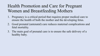 Health Promotion and Care for Pregnant
Women and Breastfeeding Mothers
1. Pregnancy is a critical period that requires proper medical care to
ensure the health of both the mother and the developing fetus.
2. Good prenatal (antenatal) care reduces maternal complications and
fetal mortality.
3. The main goal of prenatal care is to ensure the safe delivery of a
healthy baby.
 