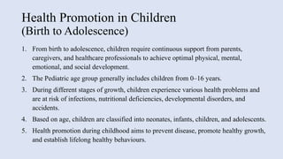 Health Promotion in Children
(Birth to Adolescence)
1. From birth to adolescence, children require continuous support from parents,
caregivers, and healthcare professionals to achieve optimal physical, mental,
emotional, and social development.
2. The Pediatric age group generally includes children from 0–16 years.
3. During different stages of growth, children experience various health problems and
are at risk of infections, nutritional deficiencies, developmental disorders, and
accidents.
4. Based on age, children are classified into neonates, infants, children, and adolescents.
5. Health promotion during childhood aims to prevent disease, promote healthy growth,
and establish lifelong healthy behaviours.
 