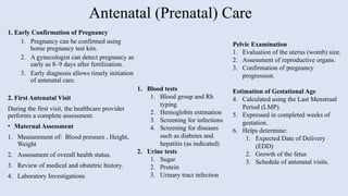 Antenatal (Prenatal) Care
1. Early Confirmation of Pregnancy
1. Pregnancy can be confirmed using
home pregnancy test kits.
2. A gynecologist can detect pregnancy as
early as 8–9 days after fertilization.
3. Early diagnosis allows timely initiation
of antenatal care.
2. First Antenatal Visit
During the first visit, the healthcare provider
performs a complete assessment.
• Maternal Assessment
1. Measurement of: Blood pressure , Height,
Weight
2. Assessment of overall health status.
3. Review of medical and obstetric history.
4. Laboratory Investigations
Pelvic Examination
1. Evaluation of the uterus (womb) size.
2. Assessment of reproductive organs.
3. Confirmation of pregnancy
progression.
Estimation of Gestational Age
4. Calculated using the Last Menstrual
Period (LMP).
5. Expressed in completed weeks of
gestation.
6. Helps determine:
1. Expected Date of Delivery
(EDD)
2. Growth of the fetus
3. Schedule of antenatal visits.
1. Blood tests
1. Blood group and Rh
typing
2. Hemoglobin estimation
3. Screening for infections
4. Screening for diseases
such as diabetes and
hepatitis (as indicated)
2. Urine tests
1. Sugar
2. Protein
3. Urinary tract infection
 