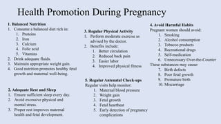 Health Promotion During Pregnancy
1. Balanced Nutrition
1. Consume a balanced diet rich in:
1. Proteins
2. Iron
3. Calcium
4. Folic acid
5. Vitamins
2. Drink adequate fluids.
3. Maintain appropriate weight gain.
4. Good nutrition promotes healthy fetal
growth and maternal well-being.
2. Adequate Rest and Sleep
1. Ensure sufficient sleep every day.
2. Avoid excessive physical and
mental stress.
3. Proper rest improves maternal
health and fetal development.
3. Regular Physical Activity
1. Perform moderate exercise as
advised by the doctor.
2. Benefits include:
1. Better circulation
2. Reduced back pain
3. Easier labor
4. Improved physical fitness
4. Avoid Harmful Habits
Pregnant women should avoid:
1. Smoking
2. Alcohol consumption
3. Tobacco products
4. Recreational drugs
5. Self-medication
6. Unnecessary Over-the-Counter
These substances may cause:
7. Birth defects
8. Poor fetal growth
9. Premature birth
10. Miscarriage
5. Regular Antenatal Check-ups
Regular visits help monitor:
1. Maternal blood pressure
2. Weight gain
3. Fetal growth
4. Fetal heartbeat
5. Early detection of pregnancy
complications
 