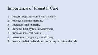 Importance of Prenatal Care
1. Detects pregnancy complications early.
2. Reduces maternal mortality.
3. Decreases fetal mortality.
4. Promotes healthy fetal development.
5. Improves maternal health.
6. Ensures safe pregnancy and delivery.
7. Provides individualized care according to maternal needs.
 