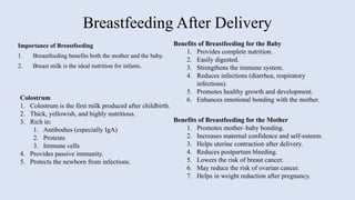 Breastfeeding After Delivery
Importance of Breastfeeding
1. Breastfeeding benefits both the mother and the baby.
2. Breast milk is the ideal nutrition for infants.
Colostrum
1. Colostrum is the first milk produced after childbirth.
2. Thick, yellowish, and highly nutritious.
3. Rich in:
1. Antibodies (especially IgA)
2. Proteins
3. Immune cells
4. Provides passive immunity.
5. Protects the newborn from infections.
Benefits of Breastfeeding for the Baby
1. Provides complete nutrition.
2. Easily digested.
3. Strengthens the immune system.
4. Reduces infections (diarrhea, respiratory
infections).
5. Promotes healthy growth and development.
6. Enhances emotional bonding with the mother.
Benefits of Breastfeeding for the Mother
1. Promotes mother–baby bonding.
2. Increases maternal confidence and self-esteem.
3. Helps uterine contraction after delivery.
4. Reduces postpartum bleeding.
5. Lowers the risk of breast cancer.
6. May reduce the risk of ovarian cancer.
7. Helps in weight reduction after pregnancy.
 