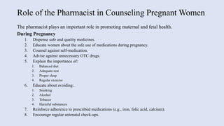 Role of the Pharmacist in Counseling Pregnant Women
The pharmacist plays an important role in promoting maternal and fetal health.
During Pregnancy
1. Dispense safe and quality medicines.
2. Educate women about the safe use of medications during pregnancy.
3. Counsel against self-medication.
4. Advise against unnecessary OTC drugs.
5. Explain the importance of:
1. Balanced diet
2. Adequate rest
3. Proper sleep
4. Regular exercise
6. Educate about avoiding:
1. Smoking
2. Alcohol
3. Tobacco
4. Harmful substances
7. Reinforce adherence to prescribed medications (e.g., iron, folic acid, calcium).
8. Encourage regular antenatal check-ups.
 