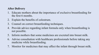 After Delivery
1. Educate mothers about the importance of exclusive breastfeeding for
the first 6 months.
2. Explain the benefits of colostrum.
3. Counsel on correct breastfeeding techniques.
4. Provide advice regarding infant formula only when breastfeeding is
not possible.
5. Inform mothers that some medicines are excreted into breast milk.
6. Advise consultation with healthcare professionals before taking any
medicine while breastfeeding.
7. Monitor for medicines that may affect the infant through breast milk.
 
