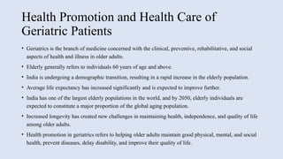 Health Promotion and Health Care of
Geriatric Patients
• Geriatrics is the branch of medicine concerned with the clinical, preventive, rehabilitative, and social
aspects of health and illness in older adults.
• Elderly generally refers to individuals 60 years of age and above.
• India is undergoing a demographic transition, resulting in a rapid increase in the elderly population.
• Average life expectancy has increased significantly and is expected to improve further.
• India has one of the largest elderly populations in the world, and by 2050, elderly individuals are
expected to constitute a major proportion of the global aging population.
• Increased longevity has created new challenges in maintaining health, independence, and quality of life
among older adults.
• Health promotion in geriatrics refers to helping older adults maintain good physical, mental, and social
health, prevent diseases, delay disability, and improve their quality of life.
 