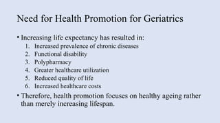 Need for Health Promotion for Geriatrics
• Increasing life expectancy has resulted in:
1. Increased prevalence of chronic diseases
2. Functional disability
3. Polypharmacy
4. Greater healthcare utilization
5. Reduced quality of life
6. Increased healthcare costs
• Therefore, health promotion focuses on healthy ageing rather
than merely increasing lifespan.
 