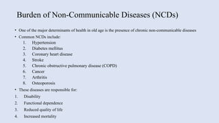 Burden of Non-Communicable Diseases (NCDs)
• One of the major determinants of health in old age is the presence of chronic non-communicable diseases
• Common NCDs include:
1. Hypertension
2. Diabetes mellitus
3. Coronary heart disease
4. Stroke
5. Chronic obstructive pulmonary disease (COPD)
6. Cancer
7. Arthritis
8. Osteoporosis
• These diseases are responsible for:
1. Disability
2. Functional dependence
3. Reduced quality of life
4. Increased mortality
 