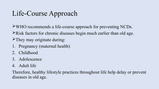 Life-Course Approach
WHO recommends a life-course approach for preventing NCDs.
Risk factors for chronic diseases begin much earlier than old age.
They may originate during:
1. Pregnancy (maternal health)
2. Childhood
3. Adolescence
4. Adult life
Therefore, healthy lifestyle practices throughout life help delay or prevent
diseases in old age.
 