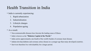 Health Transition in India
• India is currently experiencing:
1. Rapid urbanization
2. Industrialization
3. Lifestyle changes
4. Population ageing
• As a result:
• Non-communicable diseases have become the leading cause of illness.
• India is known as the "Diabetes Capital of the World."
• India carries approximately one-fourth of the world's burden of coronary heart disease.
• Indians develop diabetes and coronary artery disease at a younger age than many developed countries.
• Survivors therefore live with disability for a longer period.
 