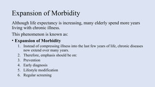 Expansion of Morbidity
Although life expectancy is increasing, many elderly spend more years
living with chronic illness.
This phenomenon is known as:
• Expansion of Morbidity
1. Instead of compressing illness into the last few years of life, chronic diseases
now extend over many years.
2. Therefore, emphasis should be on:
3. Prevention
4. Early diagnosis
5. Lifestyle modification
6. Regular screening
 