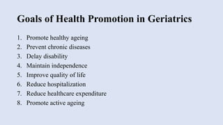 Goals of Health Promotion in Geriatrics
1. Promote healthy ageing
2. Prevent chronic diseases
3. Delay disability
4. Maintain independence
5. Improve quality of life
6. Reduce hospitalization
7. Reduce healthcare expenditure
8. Promote active ageing
 