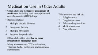 Medication Use in Older Adults
• Older adults are the largest consumers of
medicines, including both prescription and
over-the-counter (OTC) drugs.
• Reasons include:
1. Multiple chronic diseases
2. Long-term therapy
3. Multiple physicians
4. Frequent hospital visits
• Older adults often take five or more
prescription medicines daily.
• Many also consume OTC medications,
vitamins, herbal medicines, and nutritional
supplements.
This increases the risk of:
1. Polypharmacy
2. Drug interactions
3. Adverse drug reactions
4. Medication errors
5. Poor adherence
 