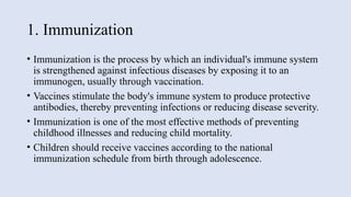 1. Immunization
• Immunization is the process by which an individual's immune system
is strengthened against infectious diseases by exposing it to an
immunogen, usually through vaccination.
• Vaccines stimulate the body's immune system to produce protective
antibodies, thereby preventing infections or reducing disease severity.
• Immunization is one of the most effective methods of preventing
childhood illnesses and reducing child mortality.
• Children should receive vaccines according to the national
immunization schedule from birth through adolescence.
 