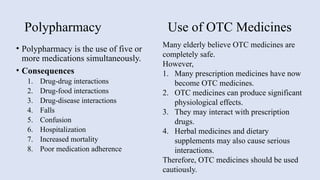 Polypharmacy Use of OTC Medicines
• Polypharmacy is the use of five or
more medications simultaneously.
• Consequences
1. Drug-drug interactions
2. Drug-food interactions
3. Drug-disease interactions
4. Falls
5. Confusion
6. Hospitalization
7. Increased mortality
8. Poor medication adherence
Many elderly believe OTC medicines are
completely safe.
However,
1. Many prescription medicines have now
become OTC medicines.
2. OTC medicines can produce significant
physiological effects.
3. They may interact with prescription
drugs.
4. Herbal medicines and dietary
supplements may also cause serious
interactions.
Therefore, OTC medicines should be used
cautiously.
 