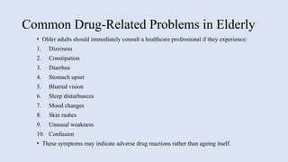 Common Drug-Related Problems in Elderly
• Older adults should immediately consult a healthcare professional if they experience:
1. Dizziness
2. Constipation
3. Diarrhea
4. Stomach upset
5. Blurred vision
6. Sleep disturbances
7. Mood changes
8. Skin rashes
9. Unusual weakness
10. Confusion
• These symptoms may indicate adverse drug reactions rather than ageing itself.
 