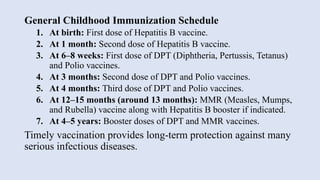 General Childhood Immunization Schedule
1. At birth: First dose of Hepatitis B vaccine.
2. At 1 month: Second dose of Hepatitis B vaccine.
3. At 6–8 weeks: First dose of DPT (Diphtheria, Pertussis, Tetanus)
and Polio vaccines.
4. At 3 months: Second dose of DPT and Polio vaccines.
5. At 4 months: Third dose of DPT and Polio vaccines.
6. At 12–15 months (around 13 months): MMR (Measles, Mumps,
and Rubella) vaccine along with Hepatitis B booster if indicated.
7. At 4–5 years: Booster doses of DPT and MMR vaccines.
Timely vaccination provides long-term protection against many
serious infectious diseases.
 