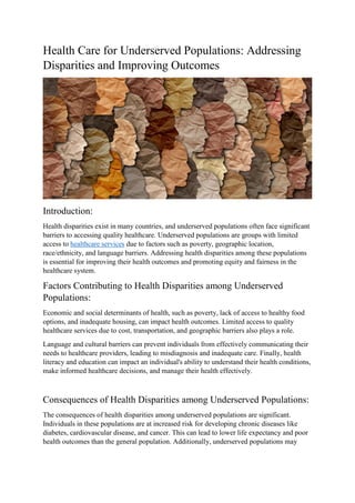 Health Care for Underserved Populations: Addressing
Disparities and Improving Outcomes
Introduction:
Health disparities exist in many countries, and underserved populations often face significant
barriers to accessing quality healthcare. Underserved populations are groups with limited
access to healthcare services due to factors such as poverty, geographic location,
race/ethnicity, and language barriers. Addressing health disparities among these populations
is essential for improving their health outcomes and promoting equity and fairness in the
healthcare system.
Factors Contributing to Health Disparities among Underserved
Populations:
Economic and social determinants of health, such as poverty, lack of access to healthy food
options, and inadequate housing, can impact health outcomes. Limited access to quality
healthcare services due to cost, transportation, and geographic barriers also plays a role.
Language and cultural barriers can prevent individuals from effectively communicating their
needs to healthcare providers, leading to misdiagnosis and inadequate care. Finally, health
literacy and education can impact an individual's ability to understand their health conditions,
make informed healthcare decisions, and manage their health effectively.
Consequences of Health Disparities among Underserved Populations:
The consequences of health disparities among underserved populations are significant.
Individuals in these populations are at increased risk for developing chronic diseases like
diabetes, cardiovascular disease, and cancer. This can lead to lower life expectancy and poor
health outcomes than the general population. Additionally, underserved populations may
 