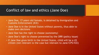 Conflict of law and ethics (Jane Doe)
• Jane Doe, 17-years old female, is detained by Immigration and
Customs Enforcement ...