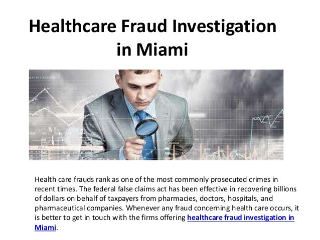 Healthcare Fraud Investigation
in Miami
Health care frauds rank as one of the most commonly prosecuted crimes in
recent times. The federal false claims act has been effective in recovering billions
of dollars on behalf of taxpayers from pharmacies, doctors, hospitals, and
pharmaceutical companies. Whenever any fraud concerning health care occurs, it
is better to get in touch with the firms offering healthcare fraud investigation in
Miami.
 