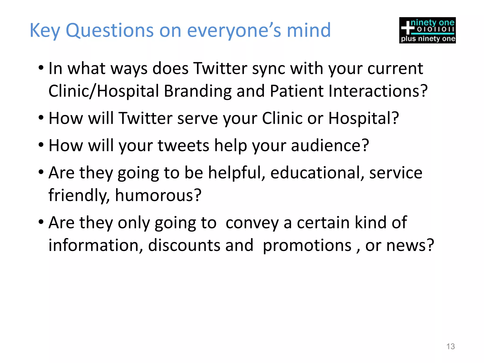 Key Questions on everyone’s mind
• In what ways does Twitter sync with your current
  Clinic/Hospital Branding and Patient Interactions?
• How will Twitter serve your Clinic or Hospital?
• How will your tweets help your audience?
• Are they going to be helpful, educational, service
  friendly, humorous?
• Are they only going to convey a certain kind of
  information, discounts and promotions , or news?




                                                       13
 