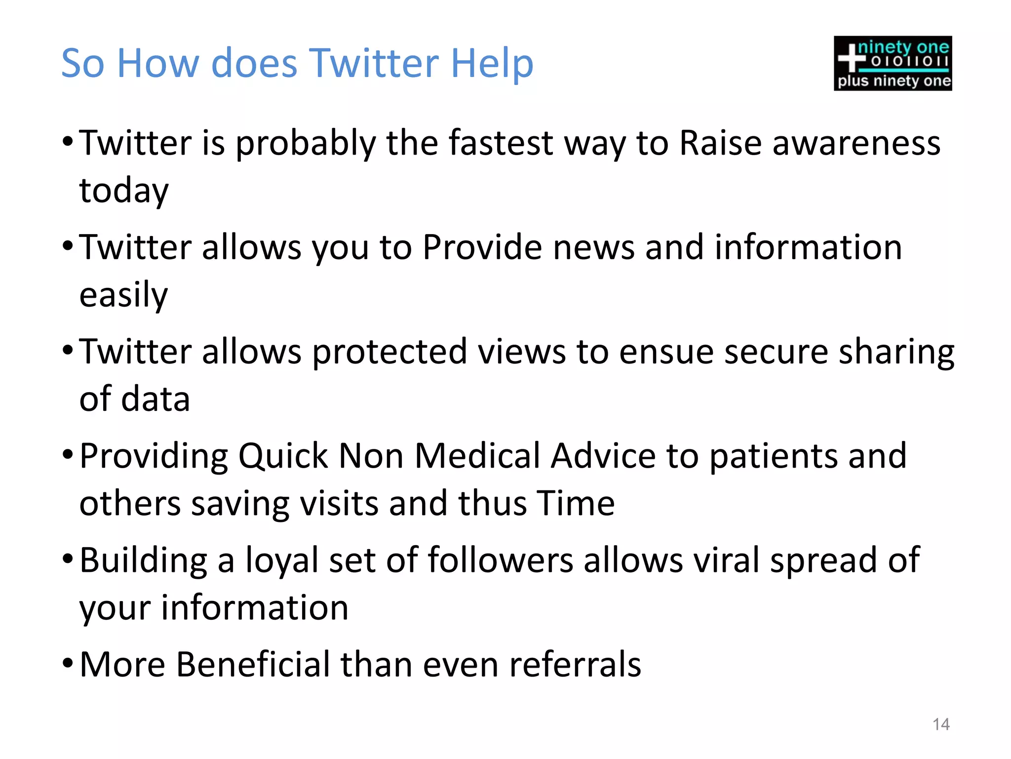So How does Twitter Help
• Twitter is probably the fastest way to Raise awareness
  today
• Twitter allows you to Provide news and information
  easily
• Twitter allows protected views to ensue secure sharing
  of data
• Providing Quick Non Medical Advice to patients and
  others saving visits and thus Time
• Building a loyal set of followers allows viral spread of
  your information
• More Beneficial than even referrals
                                                        14
 