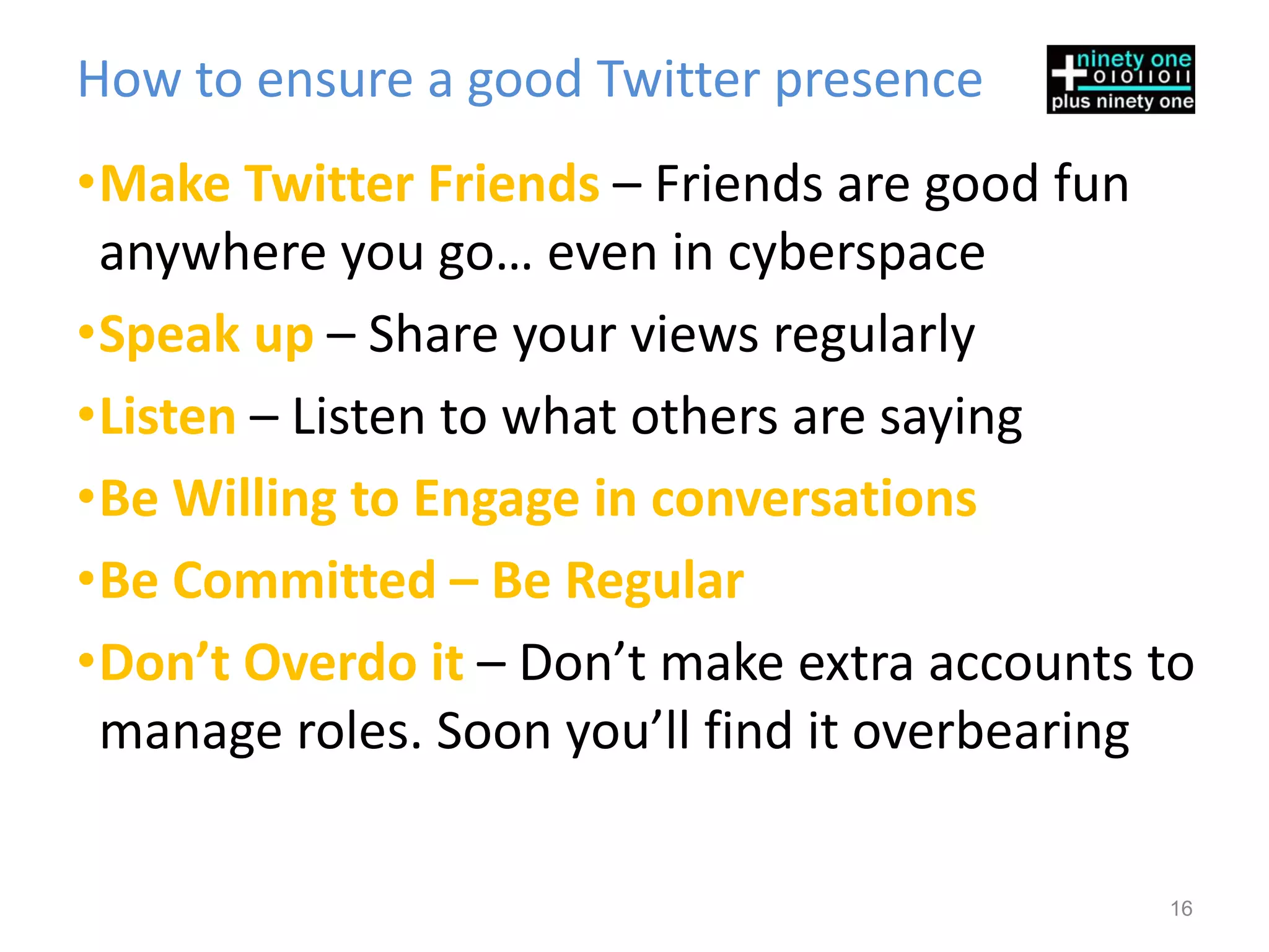 How to ensure a good Twitter presence
•Make Twitter Friends – Friends are good fun
 anywhere you go… even in cyberspace
•Speak up – Share your views regularly
•Listen – Listen to what others are saying
•Be Willing to Engage in conversations
•Be Committed – Be Regular
•Don’t Overdo it – Don’t make extra accounts to
 manage roles. Soon you’ll find it overbearing

                                             16
 