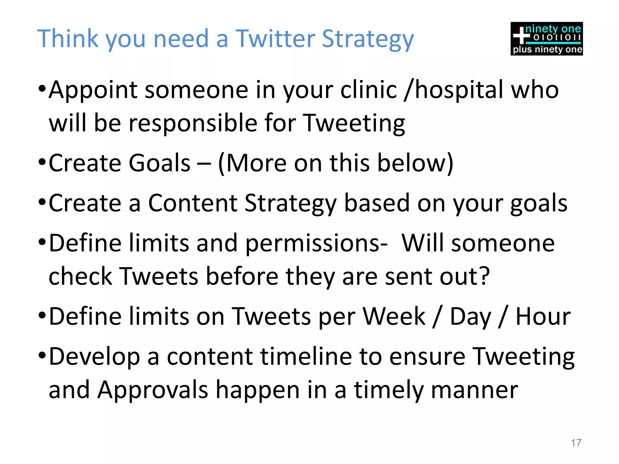 Think you need a Twitter Strategy
•Appoint someone in your clinic /hospital who
 will be responsible for Tweeting
•Create Goals – (More on this below)
•Create a Content Strategy based on your goals
•Define limits and permissions- Will someone
 check Tweets before they are sent out?
•Define limits on Tweets per Week / Day / Hour
•Develop a content timeline to ensure Tweeting
 and Approvals happen in a timely manner
                                             17
 