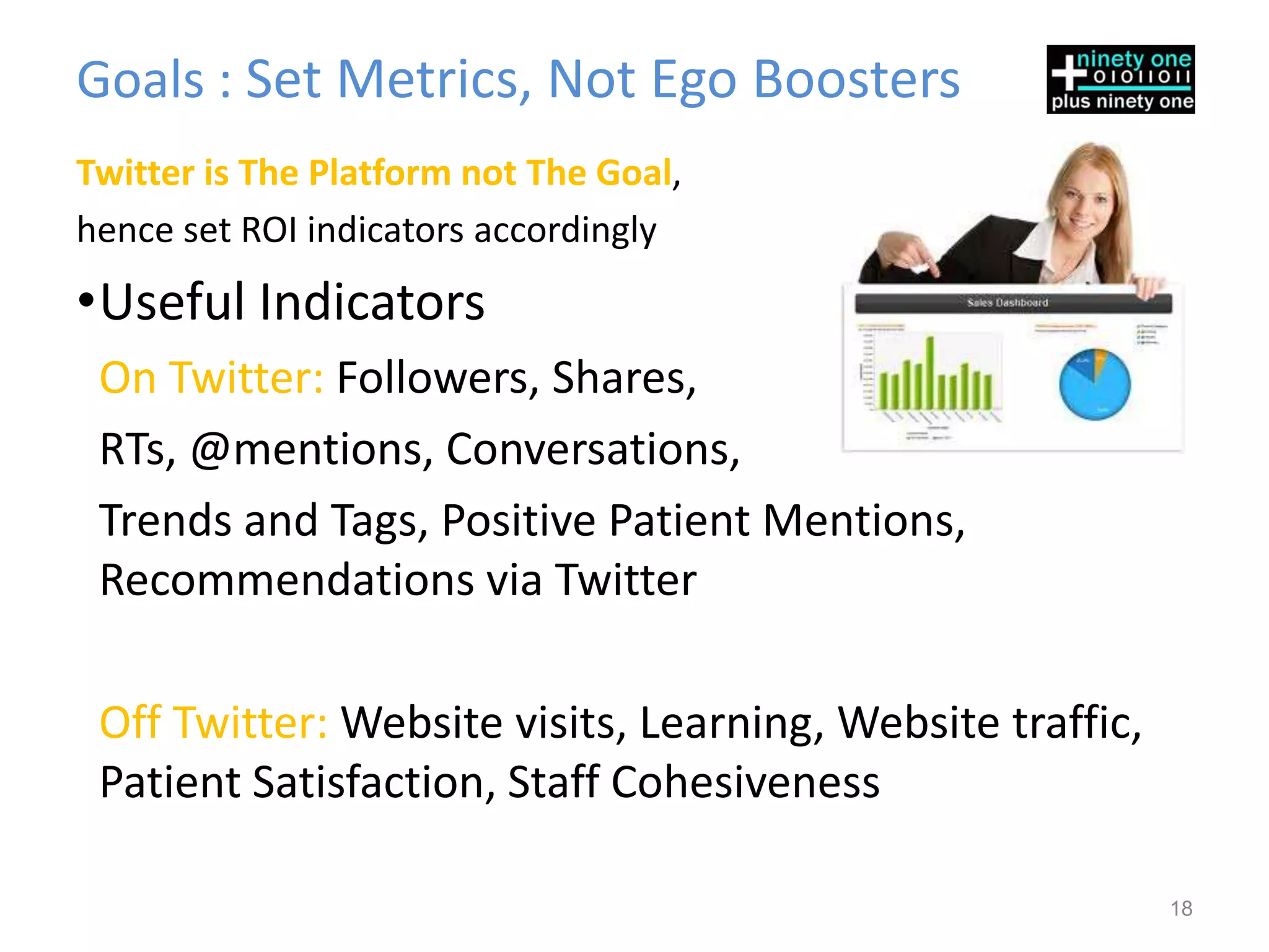 Goals : Set Metrics, Not Ego Boosters
Twitter is The Platform not The Goal,
hence set ROI indicators accordingly
•Useful Indicators
 On Twitter: Followers, Shares,
 RTs, @mentions, Conversations,
 Trends and Tags, Positive Patient Mentions,
 Recommendations via Twitter

 Off Twitter: Website visits, Learning, Website traffic,
 Patient Satisfaction, Staff Cohesiveness

                                                           18
 