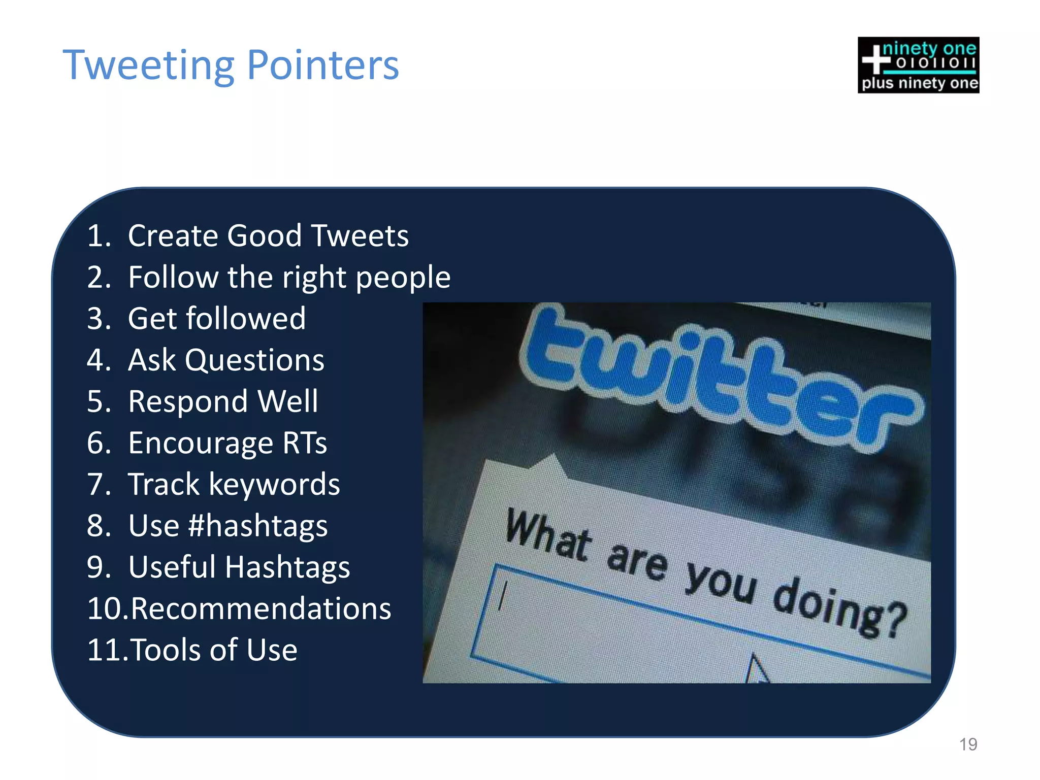 Tweeting Pointers


 1. Create Good Tweets
 2. Follow the right people
 3. Get followed
 4. Ask Questions
 5. Respond Well
 6. Encourage RTs
 7. Track keywords
 8. Use #hashtags
 9. Useful Hashtags
 10.Recommendations
 11.Tools of Use

                              19
 