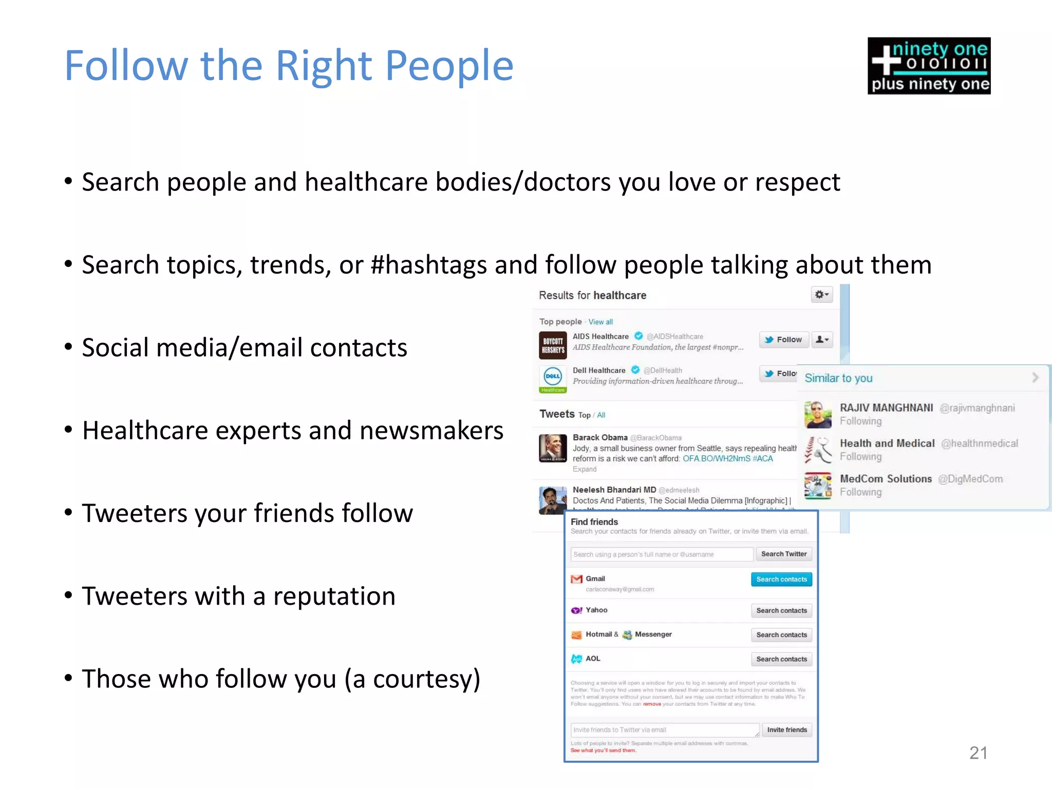 Follow the Right People

• Search people and healthcare bodies/doctors you love or respect

• Search topics, trends, or #hashtags and follow people talking about them

• Social media/email contacts

• Healthcare experts and newsmakers

• Tweeters your friends follow

• Tweeters with a reputation

• Those who follow you (a courtesy)

                                                                             21
 