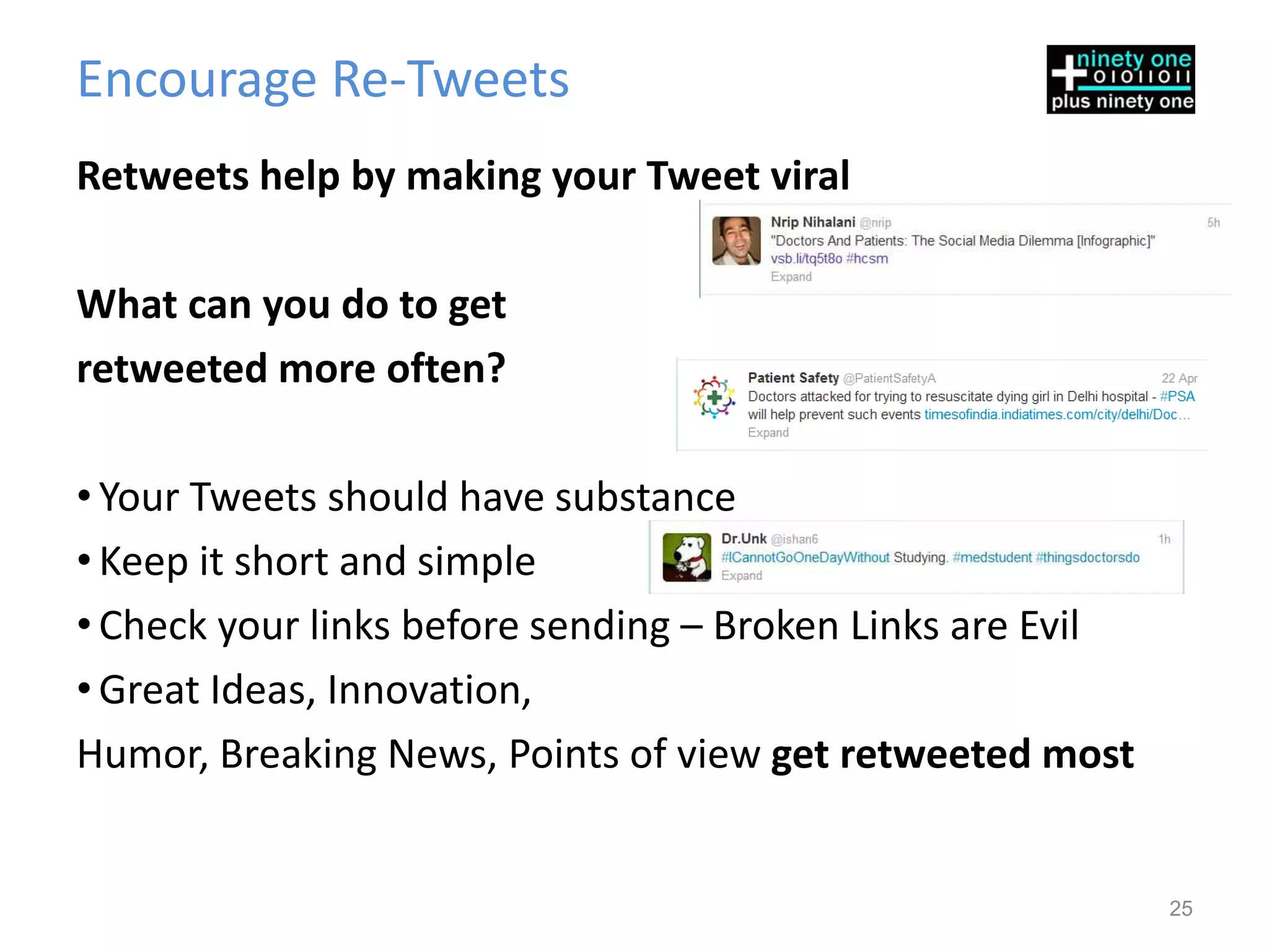 Encourage Re-Tweets
Retweets help by making your Tweet viral

What can you do to get
retweeted more often?

• Your Tweets should have substance
• Keep it short and simple
• Check your links before sending – Broken Links are Evil
• Great Ideas, Innovation,
Humor, Breaking News, Points of view get retweeted most


                                                            25
 