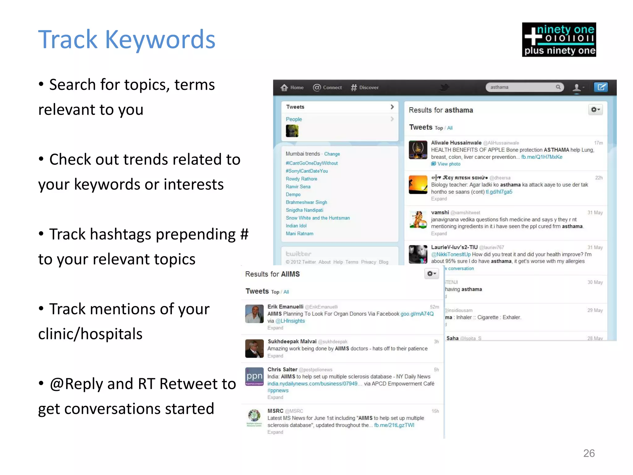 Track Keywords
• Search for topics, terms
relevant to you

• Check out trends related to
your keywords or interests

• Track hashtags prepending #
to your relevant topics

• Track mentions of your
clinic/hospitals

• @Reply and RT Retweet to
get conversations started

                                26
 