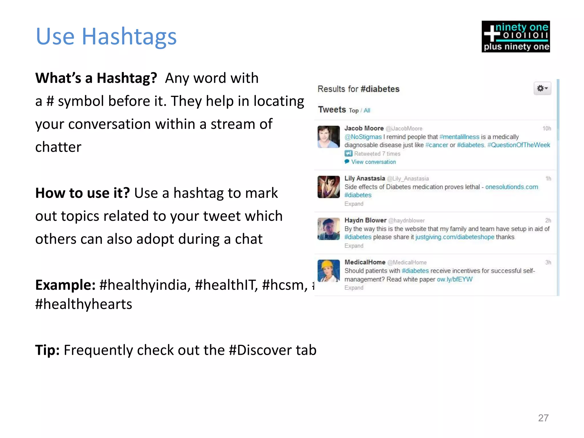 Use Hashtags
What’s a Hashtag? Any word with
a # symbol before it. They help in locating
your conversation within a stream of
chatter

How to use it? Use a hashtag to mark
out topics related to your tweet which
others can also adopt during a chat

Example: #healthyindia, #healthIT, #hcsm, #diabetescontrol, #essentialdrugs,
#healthyhearts

Tip: Frequently check out the #Discover tab



                                                                               27
 