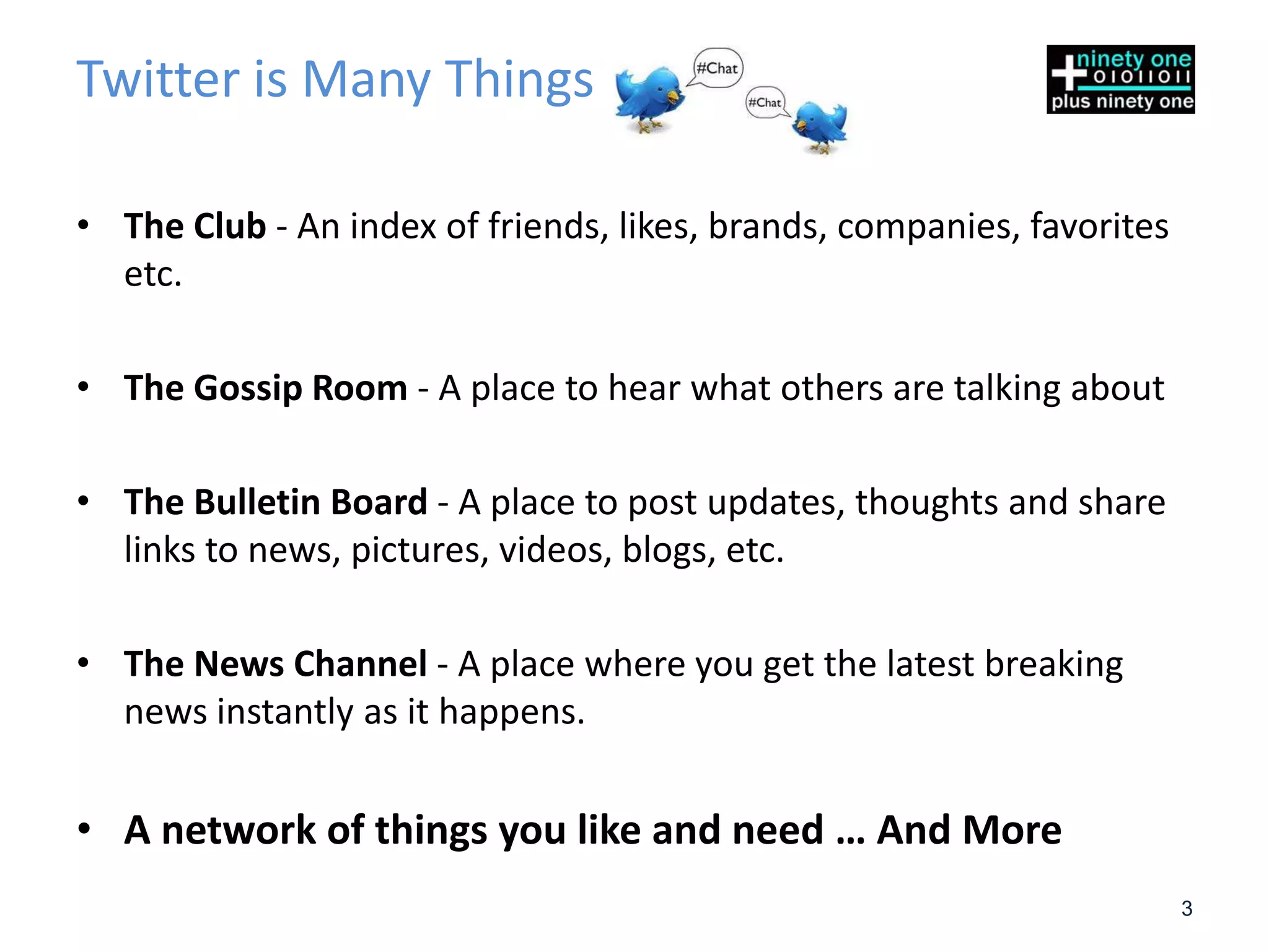 Twitter is Many Things

• The Club - An index of friends, likes, brands, companies, favorites
  etc.

• The Gossip Room - A place to hear what others are talking about

• The Bulletin Board - A place to post updates, thoughts and share
  links to news, pictures, videos, blogs, etc.

• The News Channel - A place where you get the latest breaking
  news instantly as it happens.


• A network of things you like and need … And More
                                                                        3
 