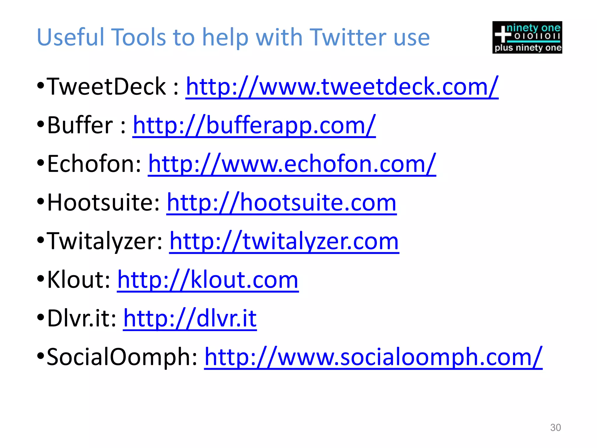 Useful Tools to help with Twitter use
•TweetDeck : http://www.tweetdeck.com/
•Buffer : http://bufferapp.com/
•Echofon: http://www.echofon.com/
•Hootsuite: http://hootsuite.com
•Twitalyzer: http://twitalyzer.com
•Klout: http://klout.com
•Dlvr.it: http://dlvr.it
•SocialOomph: http://www.socialoomph.com/

                                            30
 