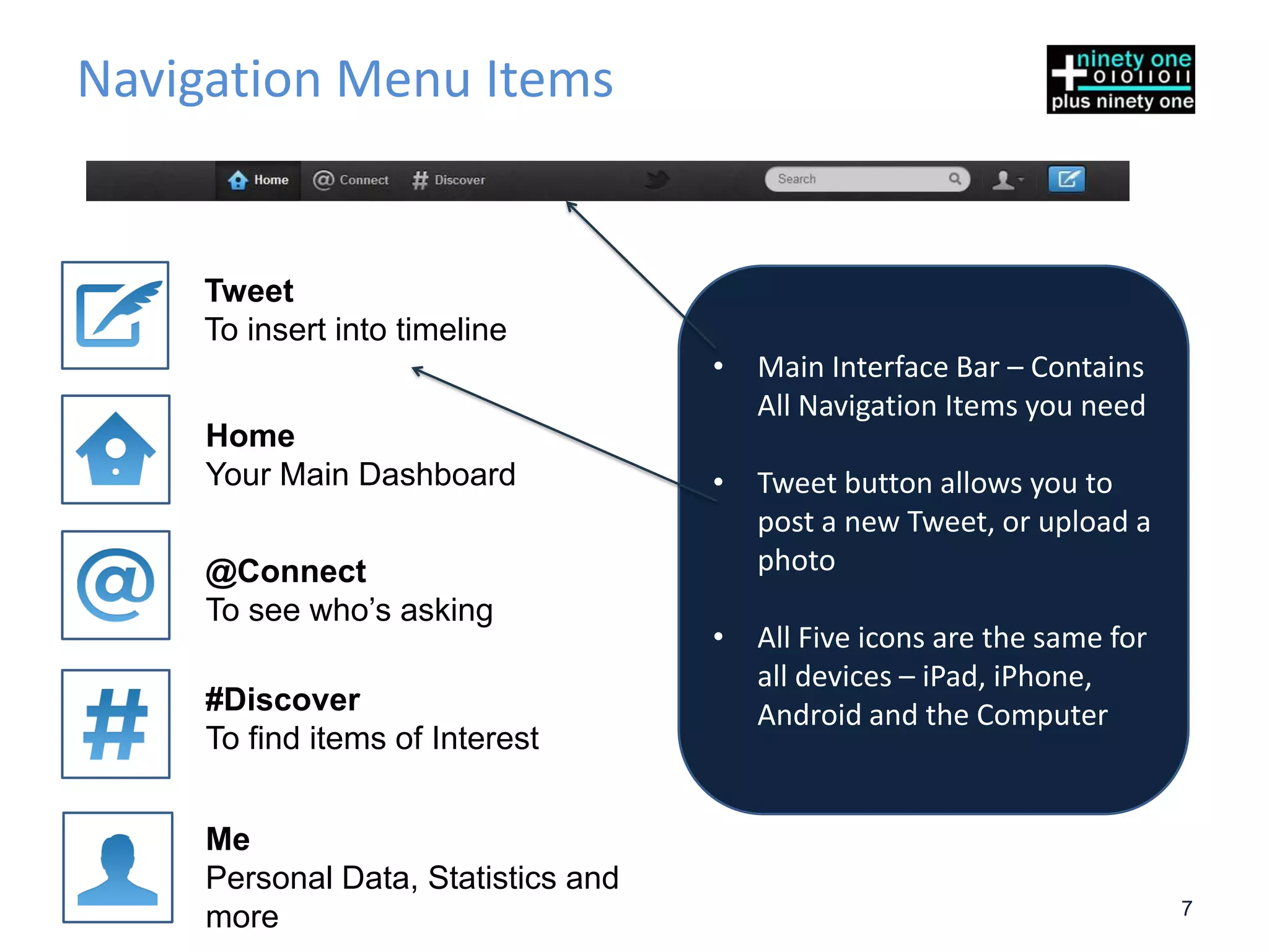 Navigation Menu Items


    Tweet
    To insert into timeline
                                     •   Main Interface Bar – Contains
                                         All Navigation Items you need
     Home
     Your Main Dashboard             •   Tweet button allows you to
                                         post a new Tweet, or upload a
     @Connect                            photo
     To see who’s asking
                                     •   All Five icons are the same for
                                         all devices – iPad, iPhone,
     #Discover                           Android and the Computer
     To find items of Interest


     Me
     Personal Data, Statistics and
                                                                           7
     more
 