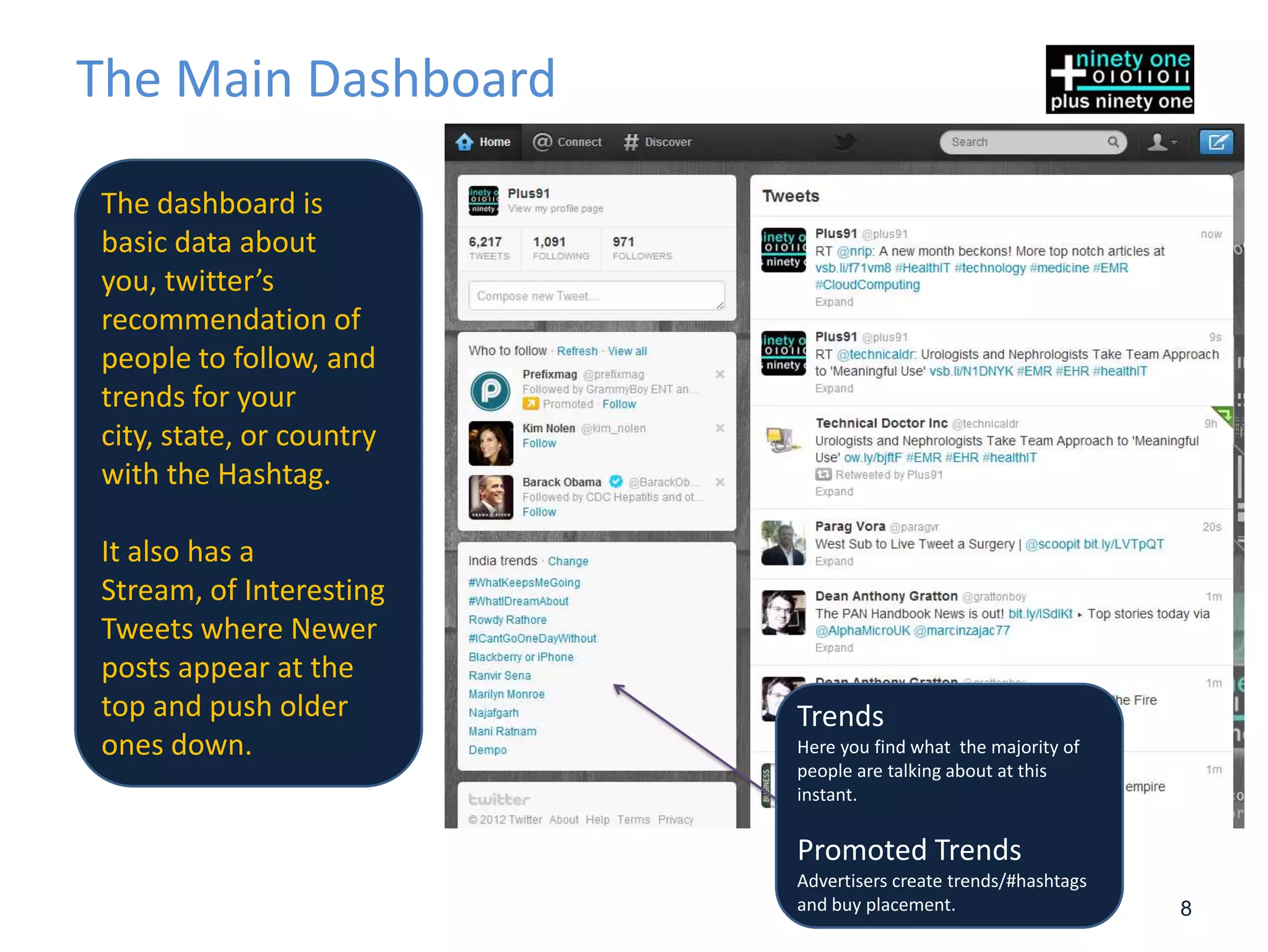 The Main Dashboard

The dashboard is
basic data about
you, twitter’s
recommendation of
people to follow, and
trends for your
city, state, or country
with the Hashtag.

It also has a
Stream, of Interesting
Tweets where Newer
posts appear at the
top and push older        Trends
ones down.                Here you find what the majority of
                          people are talking about at this
                          instant.

                          Promoted Trends
                          Advertisers create trends/#hashtags
                          and buy placement.                    8
 