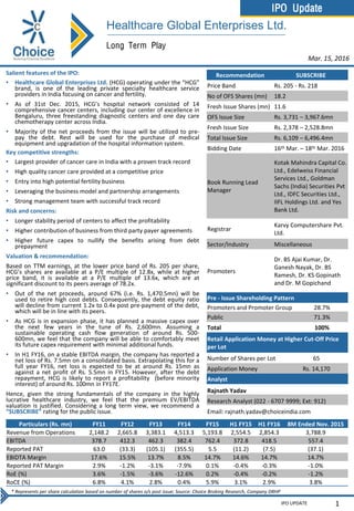 IPO Update
IPO UPDATE
Long Term Play
Salient features of the IPO:
• Healthcare Global Enterprises Ltd. (HCG) operating under the “HCG”
brand, is one of the leading private specialty healthcare service
providers in India focusing on cancer and fertility.
• As of 31st Dec. 2015, HCG’s hospital network consisted of 14
comprehensive cancer centers, including our center of excellence in
Bengaluru, three freestanding diagnostic centers and one day care
chemotherapy center across India.
• Majority of the net proceeds from the issue will be utilized to pre-
pay the debt. Rest will be used for the purchase of medical
equipment and upgradation of the hospital information system.
Key competitive strengths:
• Largest provider of cancer care in India with a proven track record
• High quality cancer care provided at a competitive price
• Entry into high potential fertility business
• Leveraging the business model and partnership arrangements
• Strong management team with successful track record
Risk and concerns:
• Longer stability period of centers to affect the profitability
• Higher contribution of business from third party payer agreements
• Higher future capex to nullify the benefits arising from debt
prepayment
Valuation & recommendation:
Based on TTM earnings, at the lower price band of Rs. 205 per share,
HCG’s shares are available at a P/E multiple of 12.8x, while at higher
price band, it is available at a P/E multiple of 13.6x, which are at
significant discount to its peers average of 78.2x.
• Out of the net proceeds, around 67% (i.e. Rs. 1,470.5mn) will be
used to retire high cost debts. Consequently, the debt equity ratio
will decline from current 1.2x to 0.4x post pre-payment of the debt,
which will be in line with its peers.
• As HCG is in expansion phase, it has planned a massive capex over
the next few years in the tune of Rs. 2,600mn. Assuming a
sustainable operating cash flow generation of around Rs. 500-
600mn, we feel that the company will be able to comfortably meet
its future capex requirement with minimal additional funds.
• In H1 FY16, on a stable EBITDA margin, the company has reported a
net loss of Rs. 7.5mn on a consolidated basis. Extrapolating this for a
full year FY16, net loss is expected to be at around Rs. 15mn as
against a net profit of Rs. 5.5mn in FY15. However, after the debt
repayment, HCG is likely to report a profitability (before minority
interest) of around Rs. 100mn in FY17E.
Hence, given the strong fundamentals of the company in the highly
lucrative healthcare industry, we feel that the premium EV/EBITDA
valuation is justified. Considering a long term view, we recommend a
“SUBSCRIBE” rating for the public issue.
1
Mar. 15, 2016
Recommendation SUBSCRIBE
Price Band Rs. 205 - Rs. 218
No of OFS Shares (mn) 18.2
Fresh Issue Shares (mn) 11.6
OFS Issue Size Rs. 3,731 – 3,967.6mn
Fresh Issue Size Rs. 2,378 – 2,528.8mn
Total Issue Size Rs. 6,109 – 6,496.4mn
Bidding Date 16th Mar. – 18th Mar. 2016
Book Running Lead
Manager
Kotak Mahindra Capital Co.
Ltd., Edelweiss Financial
Services Ltd., Goldman
Sachs (India) Securities Pvt
Ltd., IDFC Securities Ltd.,
IIFL Holdings Ltd. and Yes
Bank Ltd.
Registrar
Karvy Computershare Pvt.
Ltd.
Sector/Industry Miscellaneous
Promoters
Dr. BS Ajai Kumar, Dr.
Ganesh Nayak, Dr. BS
Ramesh, Dr. KS Gopinath
and Dr. M Gopichand
Pre - Issue Shareholding Pattern
Promoters and Promoter Group 28.7%
Public 71.3%
Total 100%
Retail Application Money at Higher Cut-Off Price
per Lot
Number of Shares per Lot 65
Application Money Rs. 14,170
Analyst
Rajnath Yadav
Research Analyst (022 - 6707 9999; Ext: 912)
Email: rajnath.yadav@choiceindia.com
Healthcare Global Enterprises Ltd.
* Represents per share calculation based on number of shares o/s post issue; Source: Choice Broking Research, Company DRHP
Particulars (Rs. mn) FY11 FY12 FY13 FY14 FY15 H1 FY15 H1 FY16 8M Ended Nov. 2015
Revenue from Operations 2,148.2 2,665.8 3,383.1 4,513.3 5,193.8 2,554.5 2,854.3 3,788.9
EBITDA 378.7 412.3 462.3 382.4 762.4 372.8 418.5 557.4
Reported PAT 63.0 (33.3) (105.1) (355.5) 5.5 (11.2) (7.5) (37.1)
EBIDTA Margin 17.6% 15.5% 13.7% 8.5% 14.7% 14.6% 14.7% 14.7%
Reported PAT Margin 2.9% -1.2% -3.1% -7.9% 0.1% -0.4% -0.3% -1.0%
RoE (%) 3.6% -1.5% -3.6% -12.6% 0.2% -0.4% -0.2% -1.2%
RoCE (%) 6.8% 4.1% 2.8% 0.4% 5.9% 3.1% 2.9% 3.8%
 