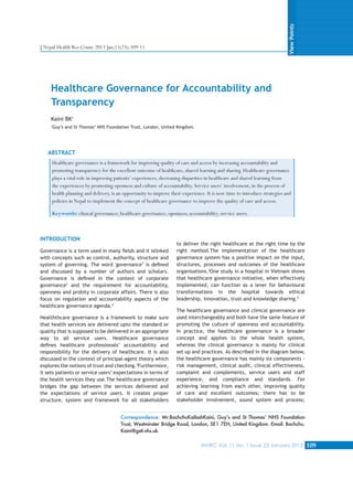 View Points

J Nepal Health Res Counc 2013 Jan;11(23):109-11

Healthcare Governance for Accountability and
Transparency
Kaini BK1
1

Guy’s and St Thomas’ NHS Foundation Trust, London, United Kingdom.

ABSTRACT
Healthcare governance is a framework for improving quality of care and access by increasing accountability and
promoting transparency for the excellent outcome of healthcare, shared learning and sharing. Healthcare governance
plays a vital role in improving patients’ experiences, decreasing disparities in healthcare and shared learning from
the experiences by promoting openness and culture of accountability. Service users’ involvement, in the process of
health planning and delivery, is an opportunity to improve their experience. It is now time to introduce strategies and
policies in Nepal to implement the concept of healthcare governance to improve the quality of care and access.
Keywords: clinical governance; healthcare governance; openness; accountability; service users.

INTRODUCTION
Governance is a term used in many fields and it islinked
with concepts such as control, authority, structure and
system of governing. The word 'governance’ is defined
and discussed by a number of authors and scholars.
Governance is defined in the context of corporate
governance1 and the requirement for accountability,
openness and probity in corporate affairs. There is also
focus on regulation and accountability aspects of the
healthcare governance agenda.2
Healththcare governance is a framework to make sure
that health services are delivered upto the standard or
quality that is supposed to be delivered in an appropriate
way to all service users. Healthcare governance
defines healthcare professionals’ accountability and
responsibility for the delivery of healthcare. It is also
discussed in the context of principal-agent theory which
explores the notions of trust and checking.3Furthermore,
it sets patients or service users’ expectations in terms of
the health services they use.The healthcare governance
bridges the gap between the services delivered and
the expectations of service users. It creates proper
structure, system and framework for all stakeholders

to deliver the right healthcare at the right time by the
right method.The implementation of the healthcare
governance system has a positive impact on the input,
structures, processes and outcomes of the healthcare
organisations.4One study in a hospital in Vietnam shows
that healthcare governance initiative, when effectively
implemented, can function as a lever for behavioural
transformations in the hospital towards ethical
leadership, innovation, trust and knowledge sharing.5
The healthcare governance and clinical governance are
used interchangeably and both have the same feature of
promoting the culture of openness and accountability.
In practice, the healthcare governance is a broader
concept and applies to the whole health system,
whereas the clinical governance is mainly for clinical
set up and practices. As described in the diagram below,
the healthcare governance has mainly six components –
risk management, clinical audit, clinical effectiveness,
complaint and complements, service users and staff
experience, and compliance and standards. For
achieving learning from each other, improving quality
of care and excellent outcomes; there has to be
stakeholder involvement, sound system and process;

Correspondence: Mr.BachchuKailashKaini, Guy’s and St Thomas’ NHS Foundation
Trust, Westminster Bridge Road, London, SE1 7EH, United Kingdom. Email: Bachchu.
Kaini@gstt.nhs.uk.
JNHRC Vol. 11 No. 1 Issue 23 January 2013

109

 