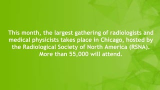 This month, the largest gathering of radiologists and
medical physicists takes place in Chicago, hosted by
the Radiological Society of North America (RSNA).
More than 55,000 will attend.
 