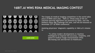 16BIT.AI WINS RSNA MEDICAL IMAGING CONTEST
The largest AI medical imaging competition in the world takes
place at RSNA each year. 16bit.ai, whose state of the art
machine learning algorithms are powered by GPUs, won the
Pediatric Bone Age Challenge this year, and will be honored on
November 27th at RSNA conference.
Assisting physicians’ diagnostic capability is 16bit.ai’s mission
is:
“To utilize modern developments in machine
intelligence to improve the accuracy, reliability, and
speed of medical image interpretation while
decreasing cost and barriers to healthcare.”
Source: http://www.16bit.ai/
LEARN MORE
 