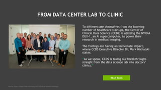 FROM DATA CENTER LAB TO CLINIC
To differentiate themselves from the booming
number of healthcare startups, the Center of
Clinical Data Science (CCDS) is utilizing the NVIDIA
DGX-1, an AI supercomputer, to power their
research in medical imaging.
The findings are having an immediate impact,
where CCDS Executive Director Dr. Mark Michalski
states:
“As we speak, CCDS is taking our breakthroughs
straight from the data science lab into doctors’
clinics.”
READ BLOG
Source: https://blogs.nvidia.com/blog/2017/09/06/ai-assisted-radiology/
 