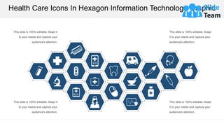 Health Care Icons In Hexagon Information Technology Graphic
This slide is 100% editable. Adapt it
to your needs and capture your
audience's attention.
This slide is 100% editable. Adapt
it to your needs and capture your
audience's attention.
This slide is 100% editable. Adapt it
to your needs and capture your
audience's attention.
This slide is 100% editable. Adapt
it to your needs and capture your
audience's attention.
 