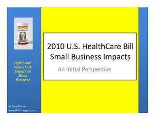 2010 U.S. HealthCare Bill
                         Small Business Impacts
   High Level
   View of its
   Impact on               An Initial Perspective
      Small
    Business




By Chris Muccio –
www.CFOStrategist.com
 